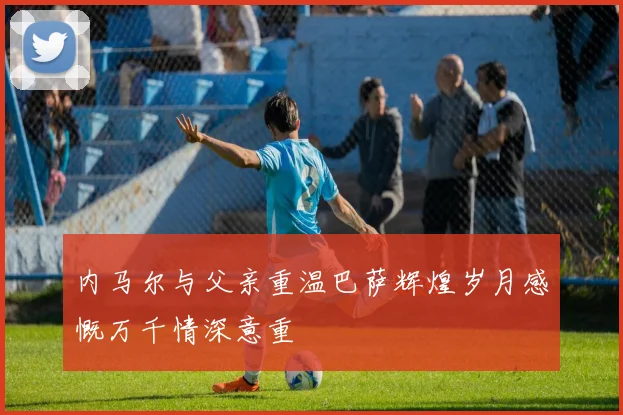 内马尔与父亲重温巴萨辉煌岁月感慨万千情深意重