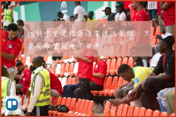 托利索坚定信念谈落选法国队：只要有希望就绝不放弃