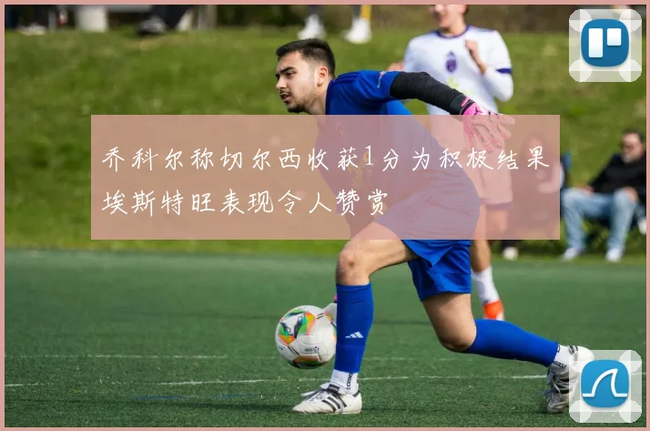 乔科尔称切尔西收获1分为积极结果埃斯特旺表现令人赞赏