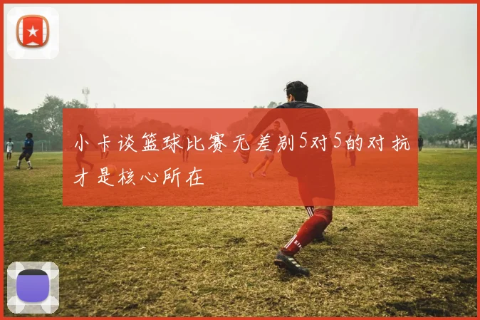 小卡谈篮球比赛无差别5对5的对抗才是核心所在