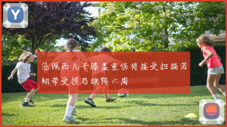 范佩西儿子膝盖重伤将接受扫描若韧带受损恐缺阵六周