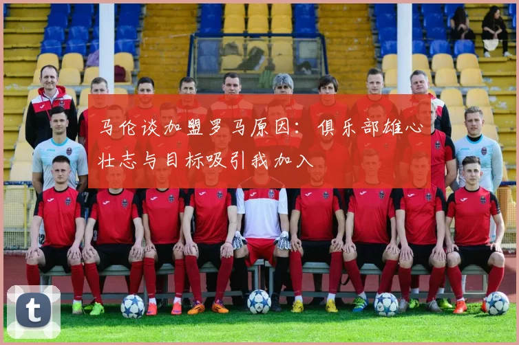 马伦谈加盟罗马原因：俱乐部雄心壮志与目标吸引我加入