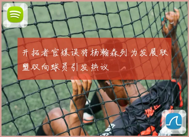 开拓者官媒误将杨瀚森列为发展联盟双向球员引发热议