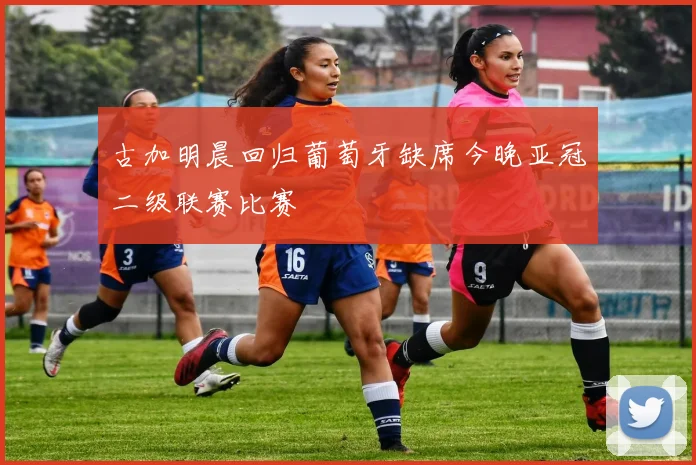 古加明晨回归葡萄牙缺席今晚亚冠二级联赛比赛