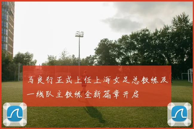 马良行正式上任上海女足总教练及一线队主教练全新篇章开启