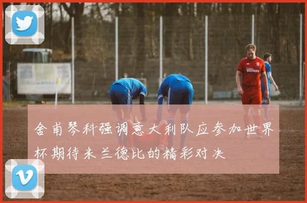 舍甫琴科强调意大利队应参加世界杯期待米兰德比的精彩对决