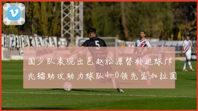 国少队表现出色赵松源替补进球邝兆镭助攻助力球队4-0领先孟加拉国