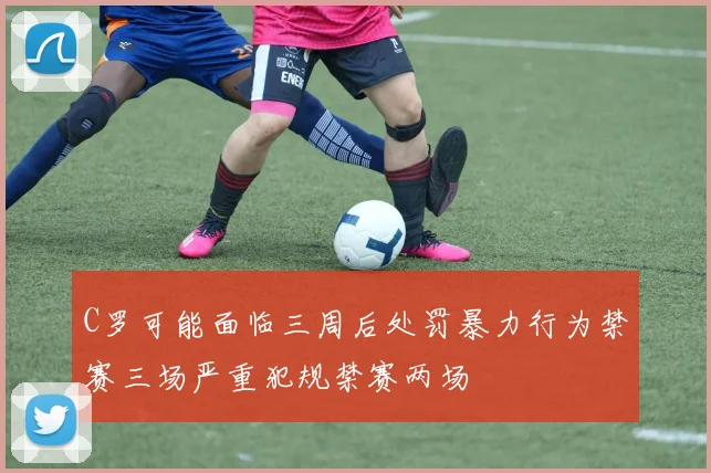 C罗可能面临三周后处罚暴力行为禁赛三场严重犯规禁赛两场