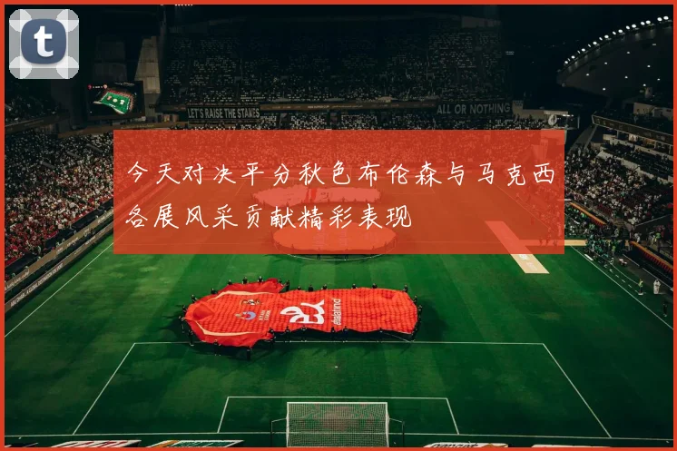 今天对决平分秋色布伦森与马克西各展风采贡献精彩表现