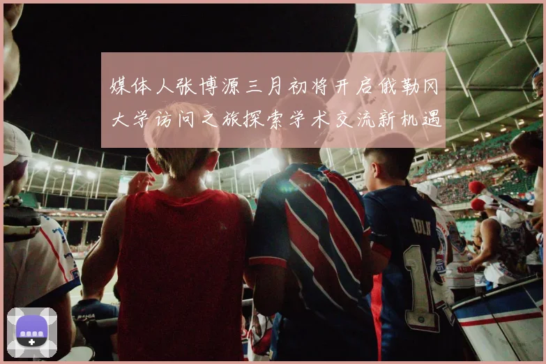 媒体人张博源三月初将开启俄勒冈大学访问之旅探索学术交流新机遇
