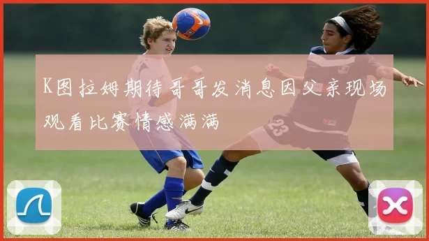 K图拉姆期待哥哥发消息因父亲现场观看比赛情感满满