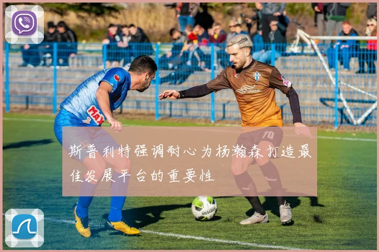 斯普利特强调耐心为杨瀚森打造最佳发展平台的重要性