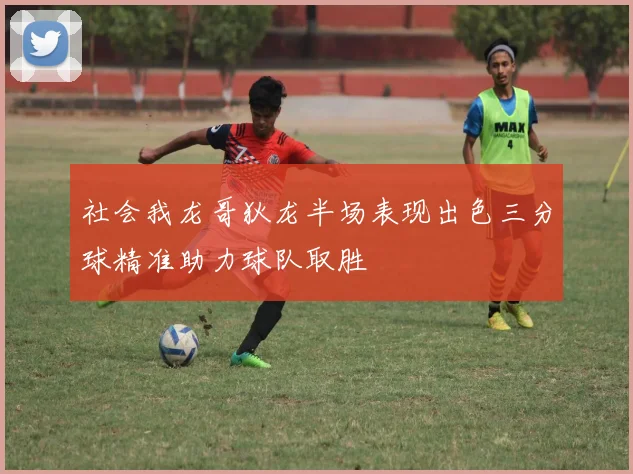 社会我龙哥狄龙半场表现出色三分球精准助力球队取胜