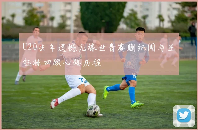 U20去年遗憾无缘世青赛蒯纪闻与王钰栋回顾心路历程