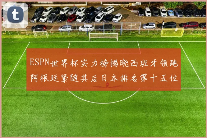 ESPN世界杯实力榜揭晓西班牙领跑阿根廷紧随其后日本排名第十五位