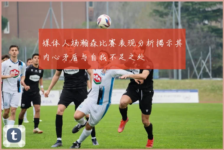 媒体人杨瀚森比赛表现分析揭示其内心矛盾与自我不足之处
