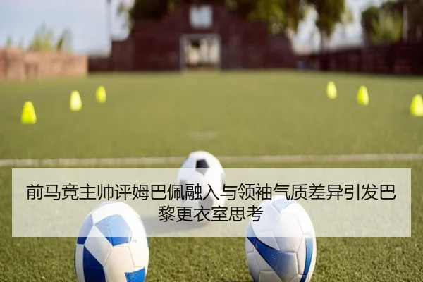 前马竞主帅评姆巴佩融入与领袖气质差异引发巴黎更衣室思考 - eonsports